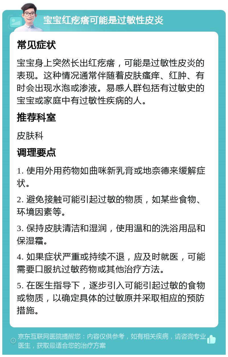 宝宝红疙瘩可能是过敏性皮炎 常见症状 宝宝身上突然长出红疙瘩，可能是过敏性皮炎的表现。这种情况通常伴随着皮肤瘙痒、红肿、有时会出现水泡或渗液。易感人群包括有过敏史的宝宝或家庭中有过敏性疾病的人。 推荐科室 皮肤科 调理要点 1. 使用外用药物如曲咪新乳膏或地奈德来缓解症状。 2. 避免接触可能引起过敏的物质，如某些食物、环境因素等。 3. 保持皮肤清洁和湿润，使用温和的洗浴用品和保湿霜。 4. 如果症状严重或持续不退，应及时就医，可能需要口服抗过敏药物或其他治疗方法。 5. 在医生指导下，逐步引入可能引起过敏的食物或物质，以确定具体的过敏原并采取相应的预防措施。