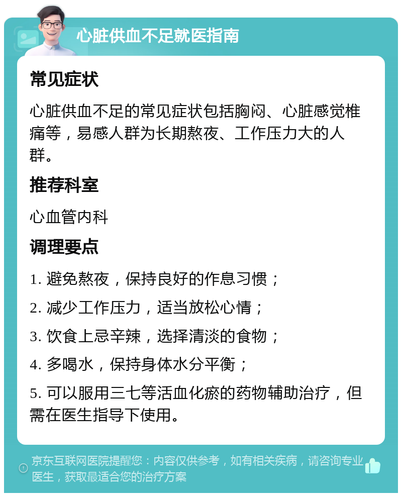 心脏供血不足就医指南 常见症状 心脏供血不足的常见症状包括胸闷、心脏感觉椎痛等，易感人群为长期熬夜、工作压力大的人群。 推荐科室 心血管内科 调理要点 1. 避免熬夜，保持良好的作息习惯； 2. 减少工作压力，适当放松心情； 3. 饮食上忌辛辣，选择清淡的食物； 4. 多喝水，保持身体水分平衡； 5. 可以服用三七等活血化瘀的药物辅助治疗，但需在医生指导下使用。