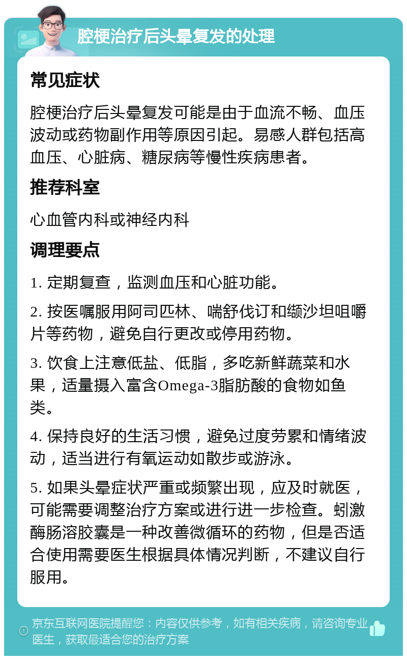 腔梗治疗后头晕复发的处理 常见症状 腔梗治疗后头晕复发可能是由于血流不畅、血压波动或药物副作用等原因引起。易感人群包括高血压、心脏病、糖尿病等慢性疾病患者。 推荐科室 心血管内科或神经内科 调理要点 1. 定期复查，监测血压和心脏功能。 2. 按医嘱服用阿司匹林、喘舒伐订和缬沙坦咀嚼片等药物，避免自行更改或停用药物。 3. 饮食上注意低盐、低脂，多吃新鲜蔬菜和水果，适量摄入富含Omega-3脂肪酸的食物如鱼类。 4. 保持良好的生活习惯，避免过度劳累和情绪波动，适当进行有氧运动如散步或游泳。 5. 如果头晕症状严重或频繁出现，应及时就医，可能需要调整治疗方案或进行进一步检查。蚓激酶肠溶胶囊是一种改善微循环的药物，但是否适合使用需要医生根据具体情况判断，不建议自行服用。