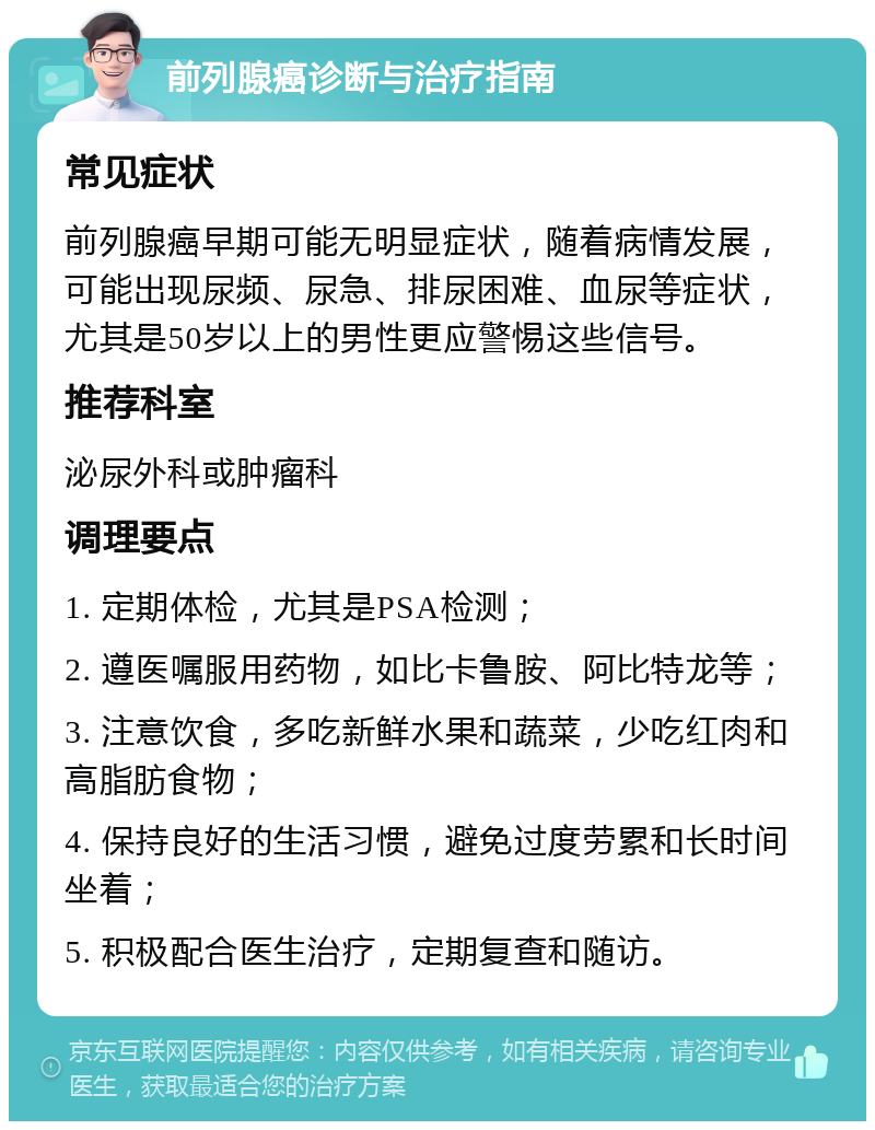 前列腺癌诊断与治疗指南 常见症状 前列腺癌早期可能无明显症状，随着病情发展，可能出现尿频、尿急、排尿困难、血尿等症状，尤其是50岁以上的男性更应警惕这些信号。 推荐科室 泌尿外科或肿瘤科 调理要点 1. 定期体检，尤其是PSA检测； 2. 遵医嘱服用药物，如比卡鲁胺、阿比特龙等； 3. 注意饮食，多吃新鲜水果和蔬菜，少吃红肉和高脂肪食物； 4. 保持良好的生活习惯，避免过度劳累和长时间坐着； 5. 积极配合医生治疗，定期复查和随访。