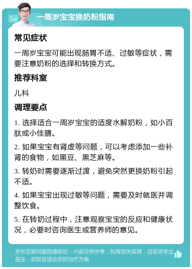 一周岁宝宝换奶粉指南 常见症状 一周岁宝宝可能出现肠胃不适、过敏等症状，需要注意奶粉的选择和转换方式。 推荐科室 儿科 调理要点 1. 选择适合一周岁宝宝的适度水解奶粉，如小百肽或小佳膳。 2. 如果宝宝有肾虚等问题，可以考虑添加一些补肾的食物，如黑豆、黑芝麻等。 3. 转奶时需要逐渐过渡，避免突然更换奶粉引起不适。 4. 如果宝宝出现过敏等问题，需要及时就医并调整饮食。 5. 在转奶过程中，注意观察宝宝的反应和健康状况，必要时咨询医生或营养师的意见。