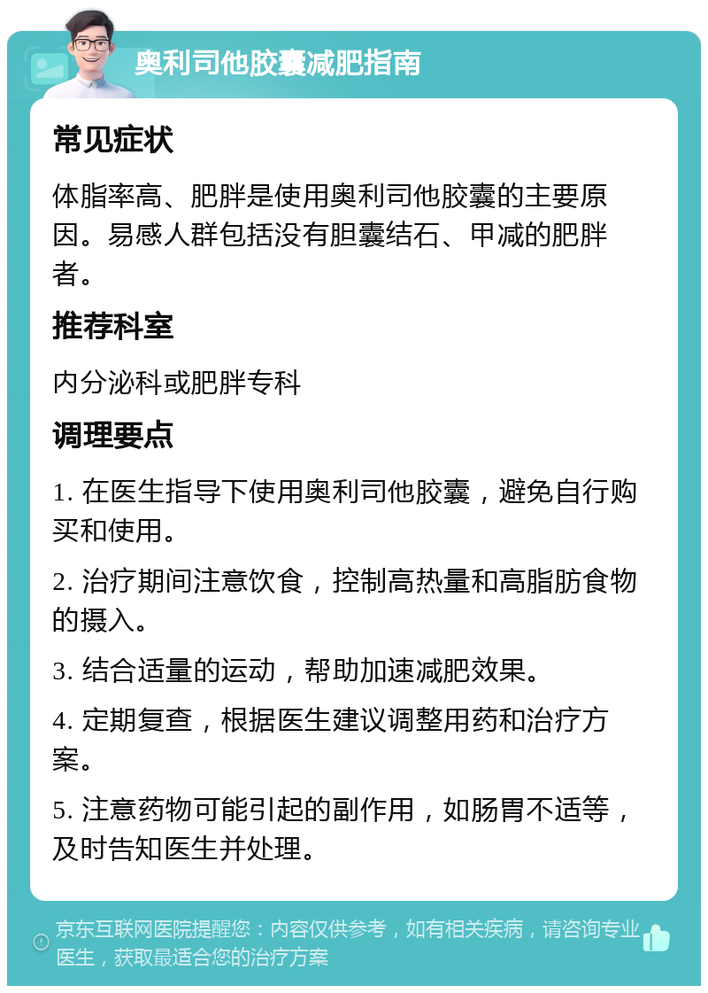 奥利司他胶囊减肥指南 常见症状 体脂率高、肥胖是使用奥利司他胶囊的主要原因。易感人群包括没有胆囊结石、甲减的肥胖者。 推荐科室 内分泌科或肥胖专科 调理要点 1. 在医生指导下使用奥利司他胶囊，避免自行购买和使用。 2. 治疗期间注意饮食，控制高热量和高脂肪食物的摄入。 3. 结合适量的运动，帮助加速减肥效果。 4. 定期复查，根据医生建议调整用药和治疗方案。 5. 注意药物可能引起的副作用，如肠胃不适等，及时告知医生并处理。