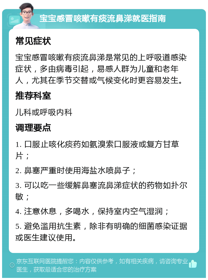 宝宝感冒咳嗽有痰流鼻涕就医指南 常见症状 宝宝感冒咳嗽有痰流鼻涕是常见的上呼吸道感染症状，多由病毒引起，易感人群为儿童和老年人，尤其在季节交替或气候变化时更容易发生。 推荐科室 儿科或呼吸内科 调理要点 1. 口服止咳化痰药如氨溴索口服液或复方甘草片； 2. 鼻塞严重时使用海盐水喷鼻子； 3. 可以吃一些缓解鼻塞流鼻涕症状的药物如扑尔敏； 4. 注意休息，多喝水，保持室内空气湿润； 5. 避免滥用抗生素，除非有明确的细菌感染证据或医生建议使用。