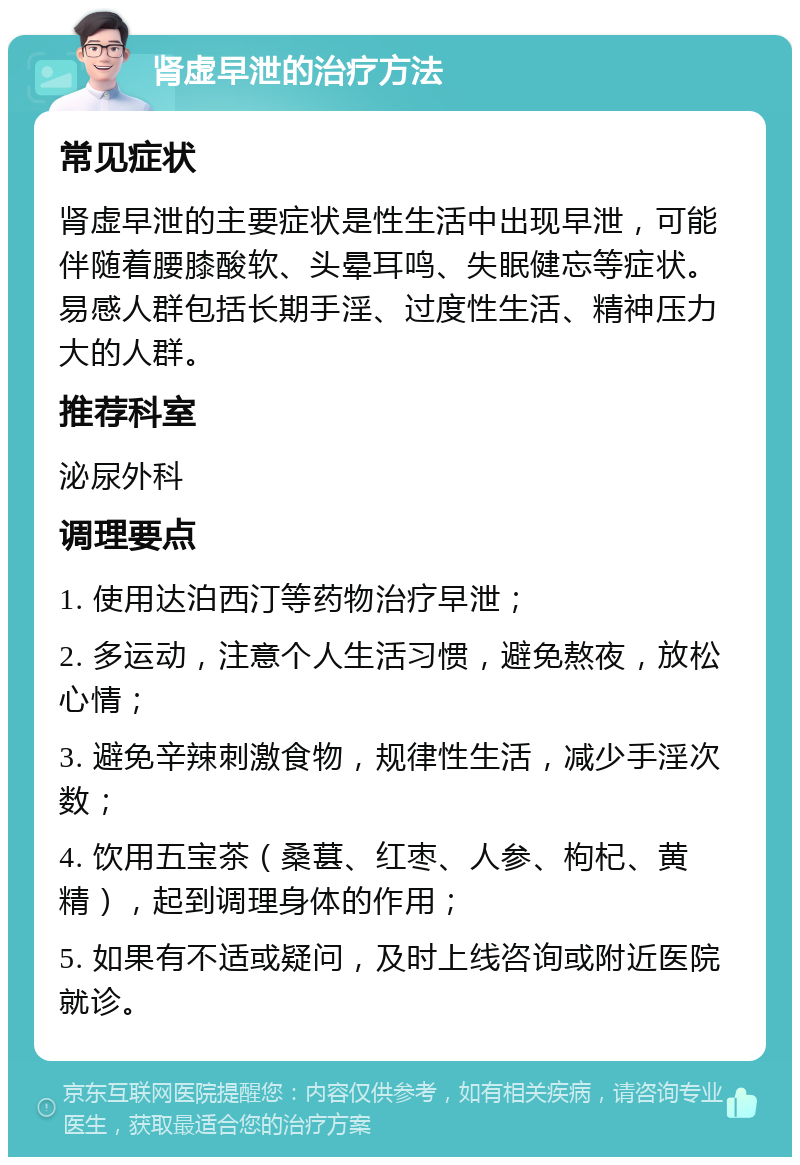 肾虚早泄的治疗方法 常见症状 肾虚早泄的主要症状是性生活中出现早泄，可能伴随着腰膝酸软、头晕耳鸣、失眠健忘等症状。易感人群包括长期手淫、过度性生活、精神压力大的人群。 推荐科室 泌尿外科 调理要点 1. 使用达泊西汀等药物治疗早泄； 2. 多运动，注意个人生活习惯，避免熬夜，放松心情； 3. 避免辛辣刺激食物，规律性生活，减少手淫次数； 4. 饮用五宝茶（桑葚、红枣、人参、枸杞、黄精），起到调理身体的作用； 5. 如果有不适或疑问，及时上线咨询或附近医院就诊。