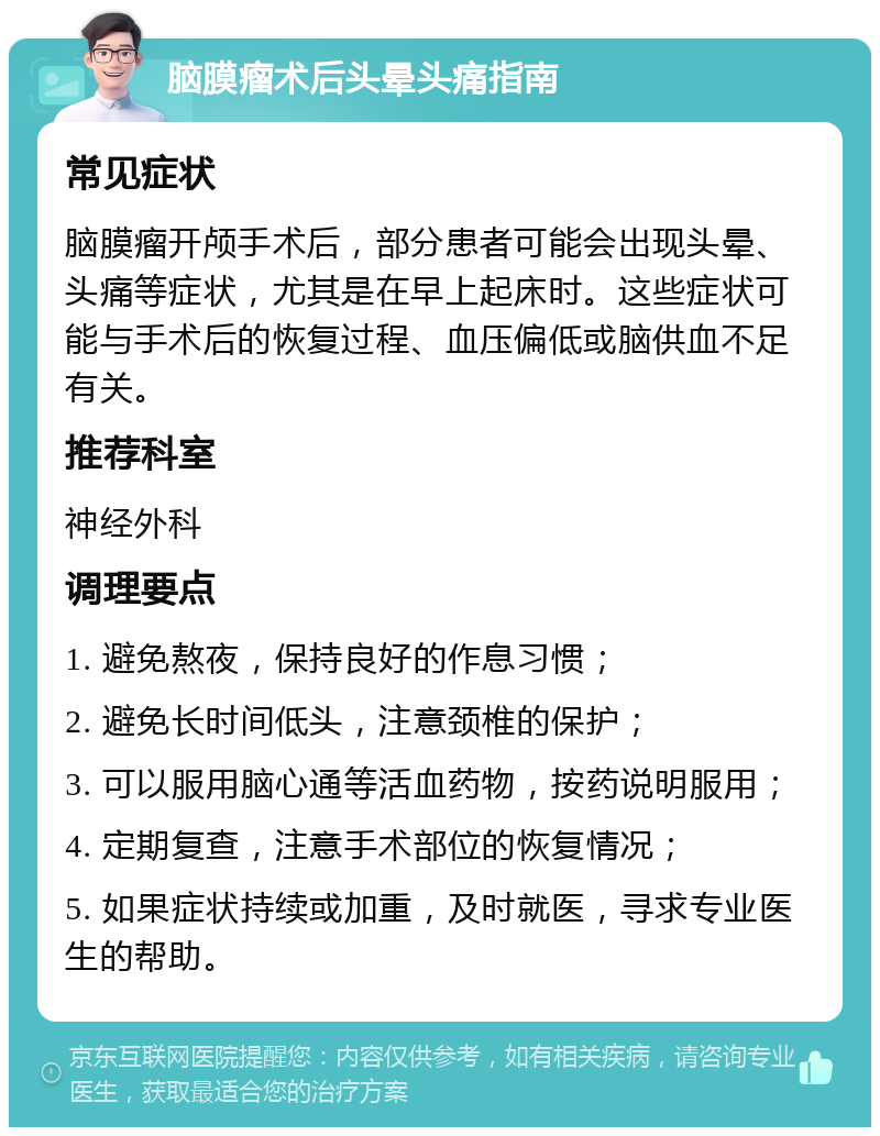 脑膜瘤术后头晕头痛指南 常见症状 脑膜瘤开颅手术后，部分患者可能会出现头晕、头痛等症状，尤其是在早上起床时。这些症状可能与手术后的恢复过程、血压偏低或脑供血不足有关。 推荐科室 神经外科 调理要点 1. 避免熬夜，保持良好的作息习惯； 2. 避免长时间低头，注意颈椎的保护； 3. 可以服用脑心通等活血药物，按药说明服用； 4. 定期复查，注意手术部位的恢复情况； 5. 如果症状持续或加重，及时就医，寻求专业医生的帮助。