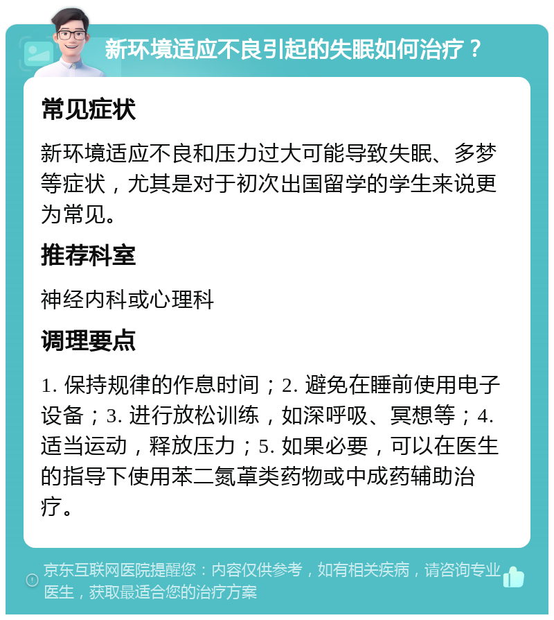 新环境适应不良引起的失眠如何治疗？ 常见症状 新环境适应不良和压力过大可能导致失眠、多梦等症状，尤其是对于初次出国留学的学生来说更为常见。 推荐科室 神经内科或心理科 调理要点 1. 保持规律的作息时间；2. 避免在睡前使用电子设备；3. 进行放松训练，如深呼吸、冥想等；4. 适当运动，释放压力；5. 如果必要，可以在医生的指导下使用苯二氮䓬类药物或中成药辅助治疗。