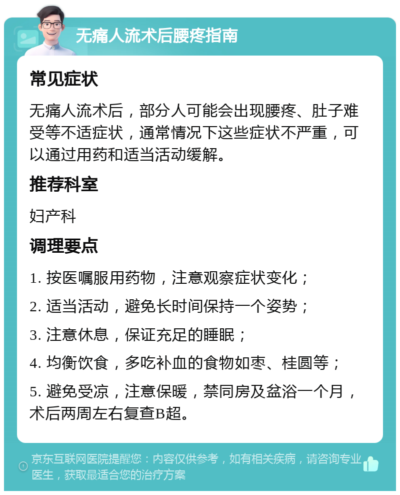 无痛人流术后腰疼指南 常见症状 无痛人流术后，部分人可能会出现腰疼、肚子难受等不适症状，通常情况下这些症状不严重，可以通过用药和适当活动缓解。 推荐科室 妇产科 调理要点 1. 按医嘱服用药物，注意观察症状变化； 2. 适当活动，避免长时间保持一个姿势； 3. 注意休息，保证充足的睡眠； 4. 均衡饮食，多吃补血的食物如枣、桂圆等； 5. 避免受凉，注意保暖，禁同房及盆浴一个月，术后两周左右复查B超。