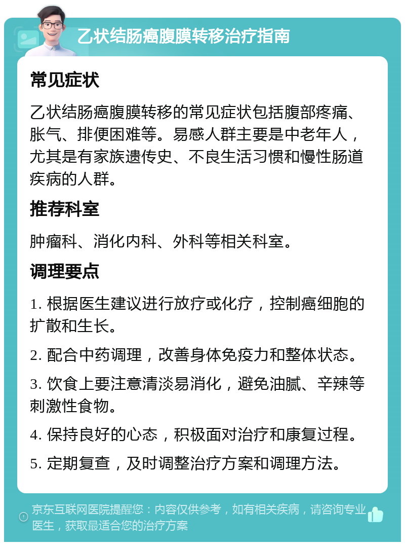 乙状结肠癌腹膜转移治疗指南 常见症状 乙状结肠癌腹膜转移的常见症状包括腹部疼痛、胀气、排便困难等。易感人群主要是中老年人，尤其是有家族遗传史、不良生活习惯和慢性肠道疾病的人群。 推荐科室 肿瘤科、消化内科、外科等相关科室。 调理要点 1. 根据医生建议进行放疗或化疗，控制癌细胞的扩散和生长。 2. 配合中药调理，改善身体免疫力和整体状态。 3. 饮食上要注意清淡易消化，避免油腻、辛辣等刺激性食物。 4. 保持良好的心态，积极面对治疗和康复过程。 5. 定期复查，及时调整治疗方案和调理方法。