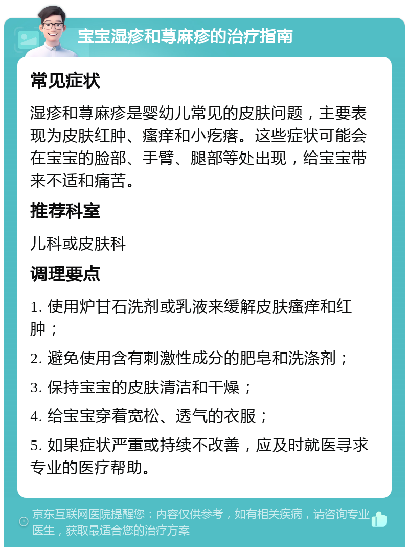 宝宝湿疹和荨麻疹的治疗指南 常见症状 湿疹和荨麻疹是婴幼儿常见的皮肤问题，主要表现为皮肤红肿、瘙痒和小疙瘩。这些症状可能会在宝宝的脸部、手臂、腿部等处出现，给宝宝带来不适和痛苦。 推荐科室 儿科或皮肤科 调理要点 1. 使用炉甘石洗剂或乳液来缓解皮肤瘙痒和红肿； 2. 避免使用含有刺激性成分的肥皂和洗涤剂； 3. 保持宝宝的皮肤清洁和干燥； 4. 给宝宝穿着宽松、透气的衣服； 5. 如果症状严重或持续不改善，应及时就医寻求专业的医疗帮助。