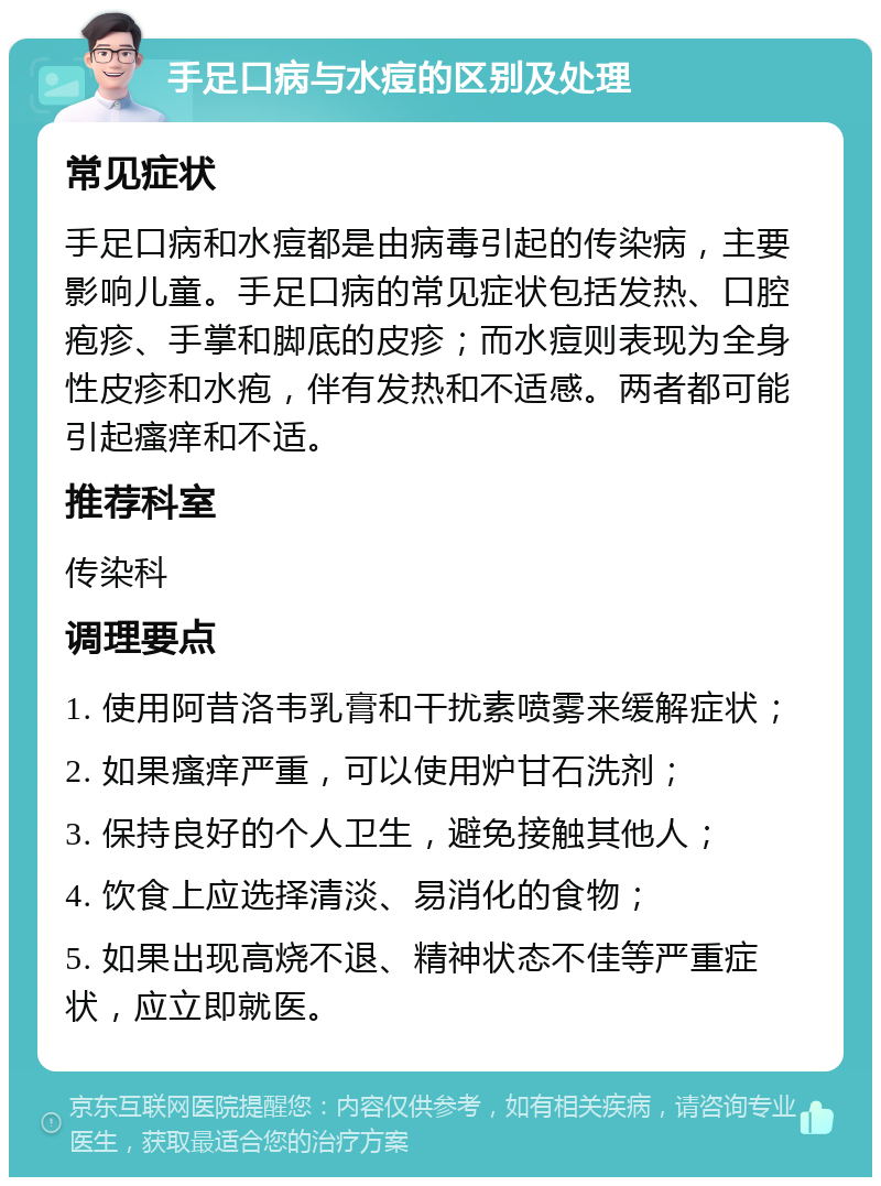 手足口病与水痘的区别及处理 常见症状 手足口病和水痘都是由病毒引起的传染病，主要影响儿童。手足口病的常见症状包括发热、口腔疱疹、手掌和脚底的皮疹；而水痘则表现为全身性皮疹和水疱，伴有发热和不适感。两者都可能引起瘙痒和不适。 推荐科室 传染科 调理要点 1. 使用阿昔洛韦乳膏和干扰素喷雾来缓解症状； 2. 如果瘙痒严重，可以使用炉甘石洗剂； 3. 保持良好的个人卫生，避免接触其他人； 4. 饮食上应选择清淡、易消化的食物； 5. 如果出现高烧不退、精神状态不佳等严重症状，应立即就医。