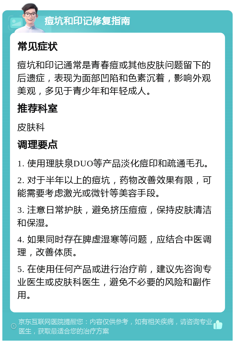 痘坑和印记修复指南 常见症状 痘坑和印记通常是青春痘或其他皮肤问题留下的后遗症，表现为面部凹陷和色素沉着，影响外观美观，多见于青少年和年轻成人。 推荐科室 皮肤科 调理要点 1. 使用理肤泉DUO等产品淡化痘印和疏通毛孔。 2. 对于半年以上的痘坑，药物改善效果有限，可能需要考虑激光或微针等美容手段。 3. 注意日常护肤，避免挤压痘痘，保持皮肤清洁和保湿。 4. 如果同时存在脾虚湿寒等问题，应结合中医调理，改善体质。 5. 在使用任何产品或进行治疗前，建议先咨询专业医生或皮肤科医生，避免不必要的风险和副作用。