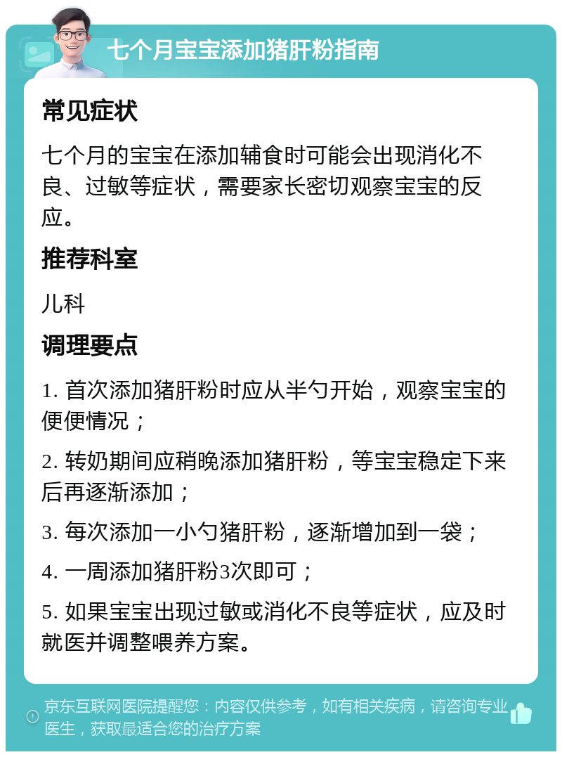 七个月宝宝添加猪肝粉指南 常见症状 七个月的宝宝在添加辅食时可能会出现消化不良、过敏等症状，需要家长密切观察宝宝的反应。 推荐科室 儿科 调理要点 1. 首次添加猪肝粉时应从半勺开始，观察宝宝的便便情况； 2. 转奶期间应稍晚添加猪肝粉，等宝宝稳定下来后再逐渐添加； 3. 每次添加一小勺猪肝粉，逐渐增加到一袋； 4. 一周添加猪肝粉3次即可； 5. 如果宝宝出现过敏或消化不良等症状，应及时就医并调整喂养方案。