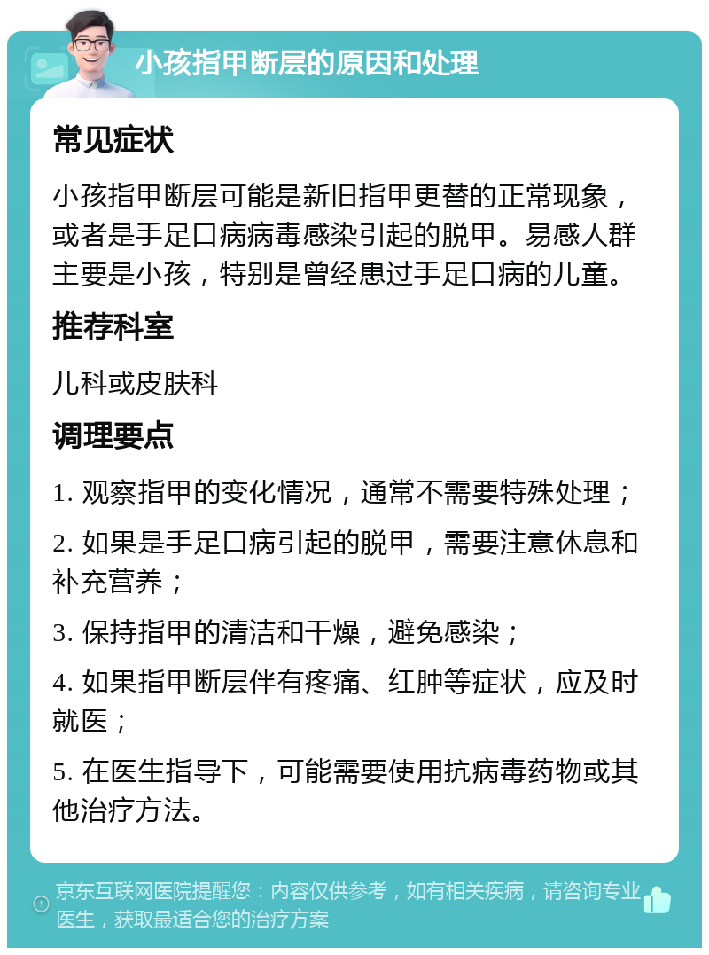 小孩指甲断层的原因和处理 常见症状 小孩指甲断层可能是新旧指甲更替的正常现象，或者是手足口病病毒感染引起的脱甲。易感人群主要是小孩，特别是曾经患过手足口病的儿童。 推荐科室 儿科或皮肤科 调理要点 1. 观察指甲的变化情况，通常不需要特殊处理； 2. 如果是手足口病引起的脱甲，需要注意休息和补充营养； 3. 保持指甲的清洁和干燥，避免感染； 4. 如果指甲断层伴有疼痛、红肿等症状，应及时就医； 5. 在医生指导下，可能需要使用抗病毒药物或其他治疗方法。