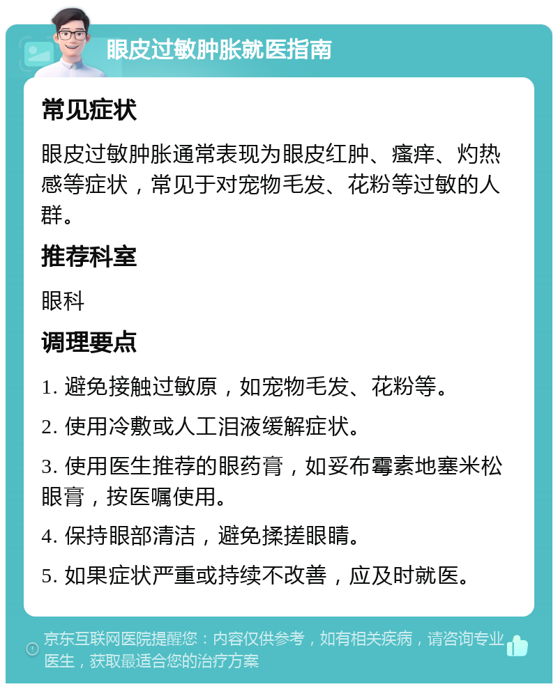 眼皮过敏肿胀就医指南 常见症状 眼皮过敏肿胀通常表现为眼皮红肿、瘙痒、灼热感等症状，常见于对宠物毛发、花粉等过敏的人群。 推荐科室 眼科 调理要点 1. 避免接触过敏原，如宠物毛发、花粉等。 2. 使用冷敷或人工泪液缓解症状。 3. 使用医生推荐的眼药膏，如妥布霉素地塞米松眼膏，按医嘱使用。 4. 保持眼部清洁，避免揉搓眼睛。 5. 如果症状严重或持续不改善，应及时就医。