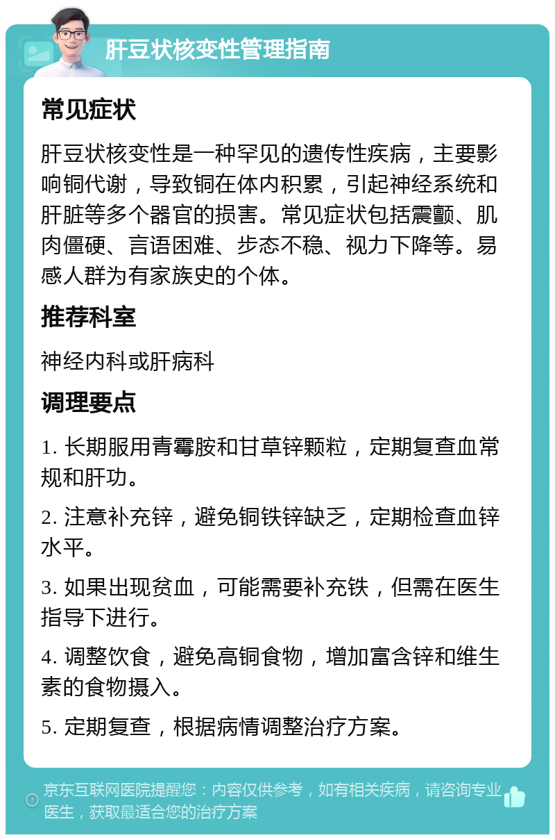 肝豆状核变性管理指南 常见症状 肝豆状核变性是一种罕见的遗传性疾病，主要影响铜代谢，导致铜在体内积累，引起神经系统和肝脏等多个器官的损害。常见症状包括震颤、肌肉僵硬、言语困难、步态不稳、视力下降等。易感人群为有家族史的个体。 推荐科室 神经内科或肝病科 调理要点 1. 长期服用青霉胺和甘草锌颗粒，定期复查血常规和肝功。 2. 注意补充锌，避免铜铁锌缺乏，定期检查血锌水平。 3. 如果出现贫血，可能需要补充铁，但需在医生指导下进行。 4. 调整饮食，避免高铜食物，增加富含锌和维生素的食物摄入。 5. 定期复查，根据病情调整治疗方案。