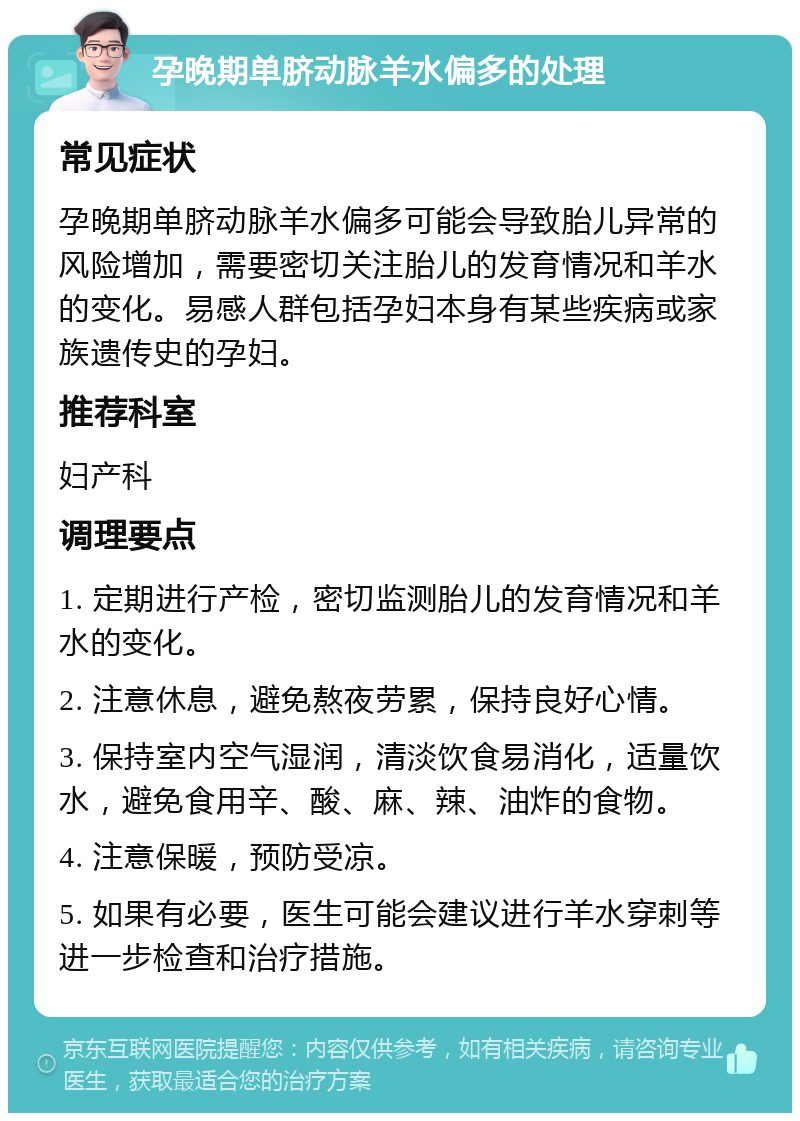 孕晚期单脐动脉羊水偏多的处理 常见症状 孕晚期单脐动脉羊水偏多可能会导致胎儿异常的风险增加，需要密切关注胎儿的发育情况和羊水的变化。易感人群包括孕妇本身有某些疾病或家族遗传史的孕妇。 推荐科室 妇产科 调理要点 1. 定期进行产检，密切监测胎儿的发育情况和羊水的变化。 2. 注意休息，避免熬夜劳累，保持良好心情。 3. 保持室内空气湿润，清淡饮食易消化，适量饮水，避免食用辛、酸、麻、辣、油炸的食物。 4. 注意保暖，预防受凉。 5. 如果有必要，医生可能会建议进行羊水穿刺等进一步检查和治疗措施。