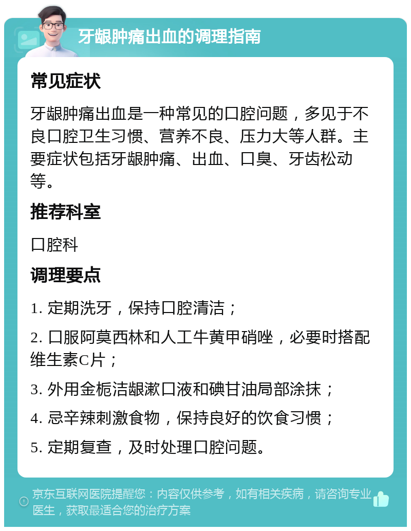 牙龈肿痛出血的调理指南 常见症状 牙龈肿痛出血是一种常见的口腔问题，多见于不良口腔卫生习惯、营养不良、压力大等人群。主要症状包括牙龈肿痛、出血、口臭、牙齿松动等。 推荐科室 口腔科 调理要点 1. 定期洗牙，保持口腔清洁； 2. 口服阿莫西林和人工牛黄甲硝唑，必要时搭配维生素C片； 3. 外用金栀洁龈漱口液和碘甘油局部涂抹； 4. 忌辛辣刺激食物，保持良好的饮食习惯； 5. 定期复查，及时处理口腔问题。