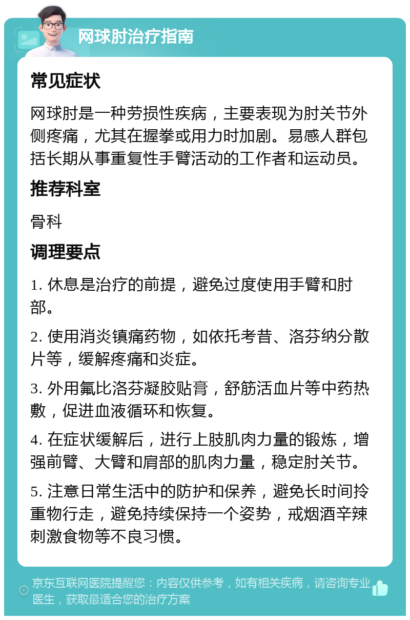 网球肘治疗指南 常见症状 网球肘是一种劳损性疾病，主要表现为肘关节外侧疼痛，尤其在握拳或用力时加剧。易感人群包括长期从事重复性手臂活动的工作者和运动员。 推荐科室 骨科 调理要点 1. 休息是治疗的前提，避免过度使用手臂和肘部。 2. 使用消炎镇痛药物，如依托考昔、洛芬纳分散片等，缓解疼痛和炎症。 3. 外用氟比洛芬凝胶贴膏，舒筋活血片等中药热敷，促进血液循环和恢复。 4. 在症状缓解后，进行上肢肌肉力量的锻炼，增强前臂、大臂和肩部的肌肉力量，稳定肘关节。 5. 注意日常生活中的防护和保养，避免长时间拎重物行走，避免持续保持一个姿势，戒烟酒辛辣刺激食物等不良习惯。