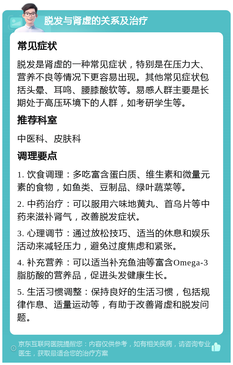 脱发与肾虚的关系及治疗 常见症状 脱发是肾虚的一种常见症状，特别是在压力大、营养不良等情况下更容易出现。其他常见症状包括头晕、耳鸣、腰膝酸软等。易感人群主要是长期处于高压环境下的人群，如考研学生等。 推荐科室 中医科、皮肤科 调理要点 1. 饮食调理：多吃富含蛋白质、维生素和微量元素的食物，如鱼类、豆制品、绿叶蔬菜等。 2. 中药治疗：可以服用六味地黄丸、首乌片等中药来滋补肾气，改善脱发症状。 3. 心理调节：通过放松技巧、适当的休息和娱乐活动来减轻压力，避免过度焦虑和紧张。 4. 补充营养：可以适当补充鱼油等富含Omega-3脂肪酸的营养品，促进头发健康生长。 5. 生活习惯调整：保持良好的生活习惯，包括规律作息、适量运动等，有助于改善肾虚和脱发问题。