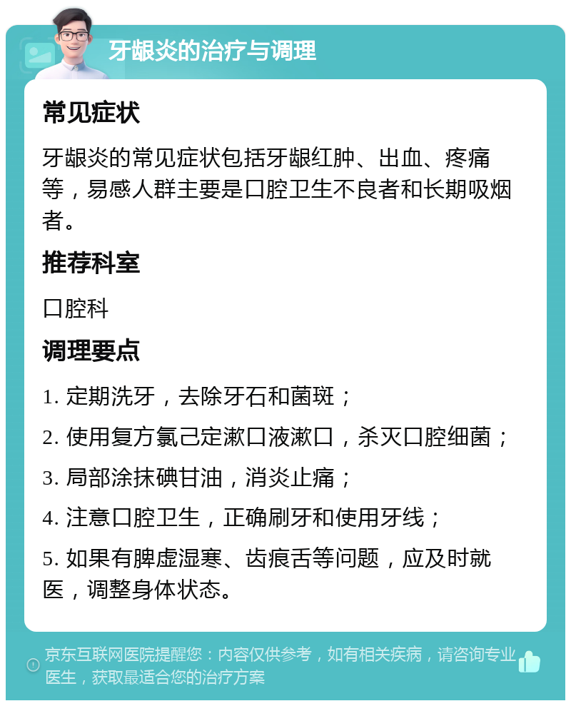 牙龈炎的治疗与调理 常见症状 牙龈炎的常见症状包括牙龈红肿、出血、疼痛等，易感人群主要是口腔卫生不良者和长期吸烟者。 推荐科室 口腔科 调理要点 1. 定期洗牙，去除牙石和菌斑； 2. 使用复方氯己定漱口液漱口，杀灭口腔细菌； 3. 局部涂抹碘甘油，消炎止痛； 4. 注意口腔卫生，正确刷牙和使用牙线； 5. 如果有脾虚湿寒、齿痕舌等问题，应及时就医，调整身体状态。