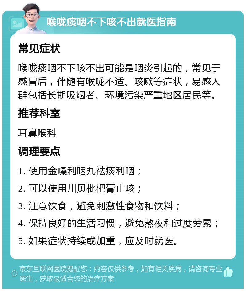 喉咙痰咽不下咳不出就医指南 常见症状 喉咙痰咽不下咳不出可能是咽炎引起的，常见于感冒后，伴随有喉咙不适、咳嗽等症状，易感人群包括长期吸烟者、环境污染严重地区居民等。 推荐科室 耳鼻喉科 调理要点 1. 使用金嗓利咽丸祛痰利咽； 2. 可以使用川贝枇杷膏止咳； 3. 注意饮食，避免刺激性食物和饮料； 4. 保持良好的生活习惯，避免熬夜和过度劳累； 5. 如果症状持续或加重，应及时就医。