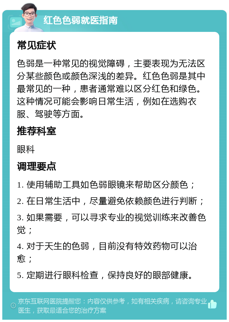 红色色弱就医指南 常见症状 色弱是一种常见的视觉障碍，主要表现为无法区分某些颜色或颜色深浅的差异。红色色弱是其中最常见的一种，患者通常难以区分红色和绿色。这种情况可能会影响日常生活，例如在选购衣服、驾驶等方面。 推荐科室 眼科 调理要点 1. 使用辅助工具如色弱眼镜来帮助区分颜色； 2. 在日常生活中，尽量避免依赖颜色进行判断； 3. 如果需要，可以寻求专业的视觉训练来改善色觉； 4. 对于天生的色弱，目前没有特效药物可以治愈； 5. 定期进行眼科检查，保持良好的眼部健康。