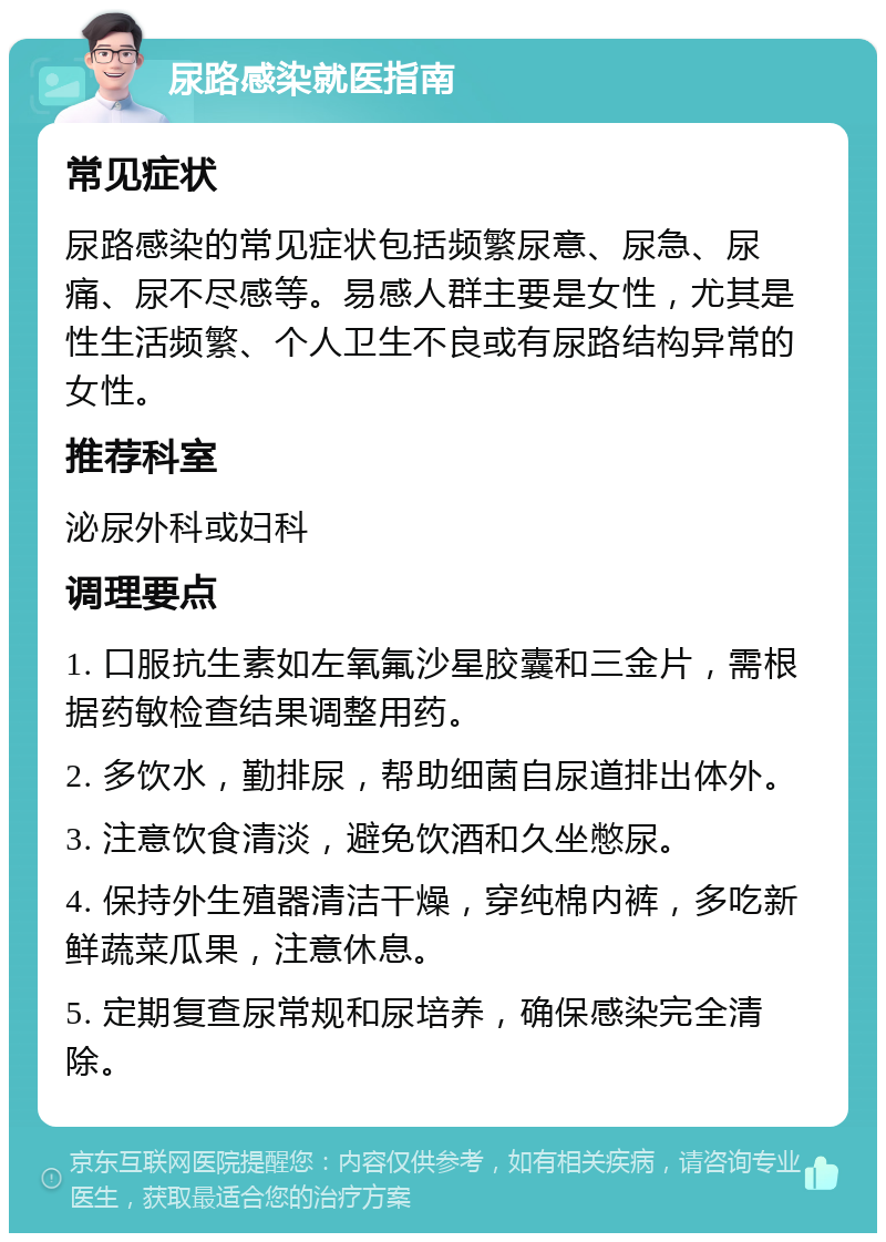 尿路感染就医指南 常见症状 尿路感染的常见症状包括频繁尿意、尿急、尿痛、尿不尽感等。易感人群主要是女性，尤其是性生活频繁、个人卫生不良或有尿路结构异常的女性。 推荐科室 泌尿外科或妇科 调理要点 1. 口服抗生素如左氧氟沙星胶囊和三金片，需根据药敏检查结果调整用药。 2. 多饮水，勤排尿，帮助细菌自尿道排出体外。 3. 注意饮食清淡，避免饮酒和久坐憋尿。 4. 保持外生殖器清洁干燥，穿纯棉内裤，多吃新鲜蔬菜瓜果，注意休息。 5. 定期复查尿常规和尿培养，确保感染完全清除。