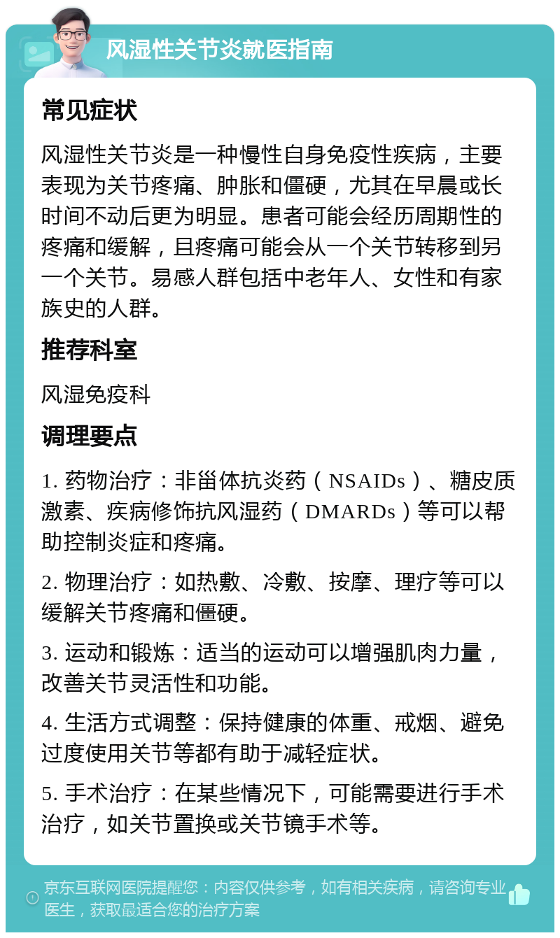 风湿性关节炎就医指南 常见症状 风湿性关节炎是一种慢性自身免疫性疾病，主要表现为关节疼痛、肿胀和僵硬，尤其在早晨或长时间不动后更为明显。患者可能会经历周期性的疼痛和缓解，且疼痛可能会从一个关节转移到另一个关节。易感人群包括中老年人、女性和有家族史的人群。 推荐科室 风湿免疫科 调理要点 1. 药物治疗：非甾体抗炎药（NSAIDs）、糖皮质激素、疾病修饰抗风湿药（DMARDs）等可以帮助控制炎症和疼痛。 2. 物理治疗：如热敷、冷敷、按摩、理疗等可以缓解关节疼痛和僵硬。 3. 运动和锻炼：适当的运动可以增强肌肉力量，改善关节灵活性和功能。 4. 生活方式调整：保持健康的体重、戒烟、避免过度使用关节等都有助于减轻症状。 5. 手术治疗：在某些情况下，可能需要进行手术治疗，如关节置换或关节镜手术等。