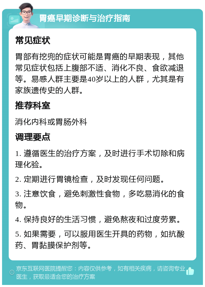 胃癌早期诊断与治疗指南 常见症状 胃部有挖兜的症状可能是胃癌的早期表现，其他常见症状包括上腹部不适、消化不良、食欲减退等。易感人群主要是40岁以上的人群，尤其是有家族遗传史的人群。 推荐科室 消化内科或胃肠外科 调理要点 1. 遵循医生的治疗方案，及时进行手术切除和病理化验。 2. 定期进行胃镜检查，及时发现任何问题。 3. 注意饮食，避免刺激性食物，多吃易消化的食物。 4. 保持良好的生活习惯，避免熬夜和过度劳累。 5. 如果需要，可以服用医生开具的药物，如抗酸药、胃黏膜保护剂等。