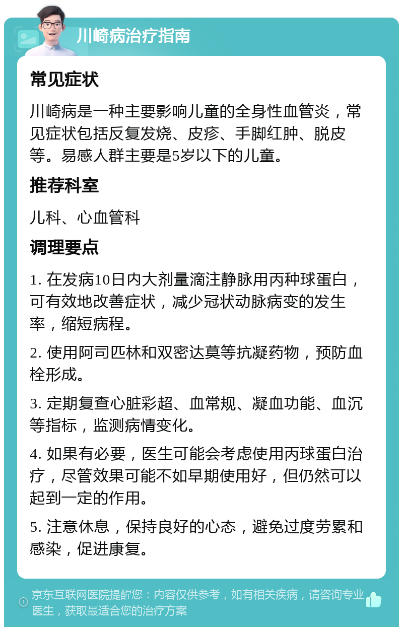 川崎病治疗指南 常见症状 川崎病是一种主要影响儿童的全身性血管炎，常见症状包括反复发烧、皮疹、手脚红肿、脱皮等。易感人群主要是5岁以下的儿童。 推荐科室 儿科、心血管科 调理要点 1. 在发病10日内大剂量滴注静脉用丙种球蛋白，可有效地改善症状，减少冠状动脉病变的发生率，缩短病程。 2. 使用阿司匹林和双密达莫等抗凝药物，预防血栓形成。 3. 定期复查心脏彩超、血常规、凝血功能、血沉等指标，监测病情变化。 4. 如果有必要，医生可能会考虑使用丙球蛋白治疗，尽管效果可能不如早期使用好，但仍然可以起到一定的作用。 5. 注意休息，保持良好的心态，避免过度劳累和感染，促进康复。