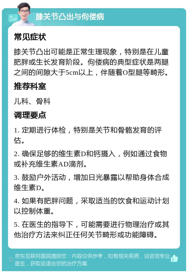 膝关节凸出与佝偻病 常见症状 膝关节凸出可能是正常生理现象，特别是在儿童肥胖或生长发育阶段。佝偻病的典型症状是两腿之间的间隙大于5cm以上，伴随着O型腿等畸形。 推荐科室 儿科、骨科 调理要点 1. 定期进行体检，特别是关节和骨骼发育的评估。 2. 确保足够的维生素D和钙摄入，例如通过食物或补充维生素AD滴剂。 3. 鼓励户外活动，增加日光暴露以帮助身体合成维生素D。 4. 如果有肥胖问题，采取适当的饮食和运动计划以控制体重。 5. 在医生的指导下，可能需要进行物理治疗或其他治疗方法来纠正任何关节畸形或功能障碍。