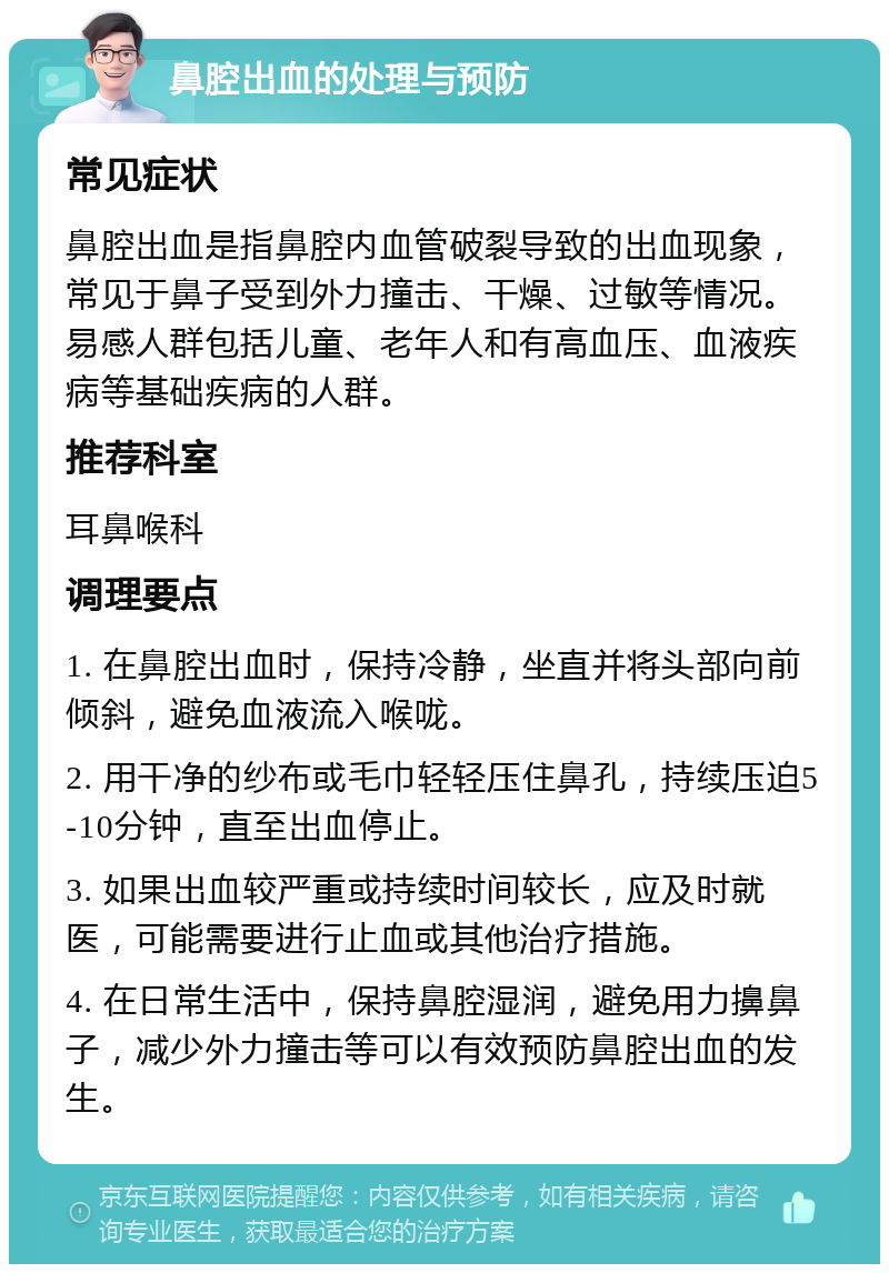 鼻腔出血的处理与预防 常见症状 鼻腔出血是指鼻腔内血管破裂导致的出血现象，常见于鼻子受到外力撞击、干燥、过敏等情况。易感人群包括儿童、老年人和有高血压、血液疾病等基础疾病的人群。 推荐科室 耳鼻喉科 调理要点 1. 在鼻腔出血时，保持冷静，坐直并将头部向前倾斜，避免血液流入喉咙。 2. 用干净的纱布或毛巾轻轻压住鼻孔，持续压迫5-10分钟，直至出血停止。 3. 如果出血较严重或持续时间较长，应及时就医，可能需要进行止血或其他治疗措施。 4. 在日常生活中，保持鼻腔湿润，避免用力擤鼻子，减少外力撞击等可以有效预防鼻腔出血的发生。