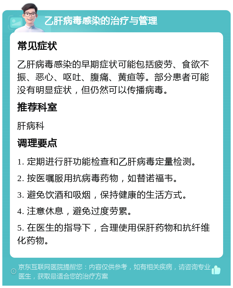 乙肝病毒感染的治疗与管理 常见症状 乙肝病毒感染的早期症状可能包括疲劳、食欲不振、恶心、呕吐、腹痛、黄疸等。部分患者可能没有明显症状，但仍然可以传播病毒。 推荐科室 肝病科 调理要点 1. 定期进行肝功能检查和乙肝病毒定量检测。 2. 按医嘱服用抗病毒药物，如替诺福韦。 3. 避免饮酒和吸烟，保持健康的生活方式。 4. 注意休息，避免过度劳累。 5. 在医生的指导下，合理使用保肝药物和抗纤维化药物。