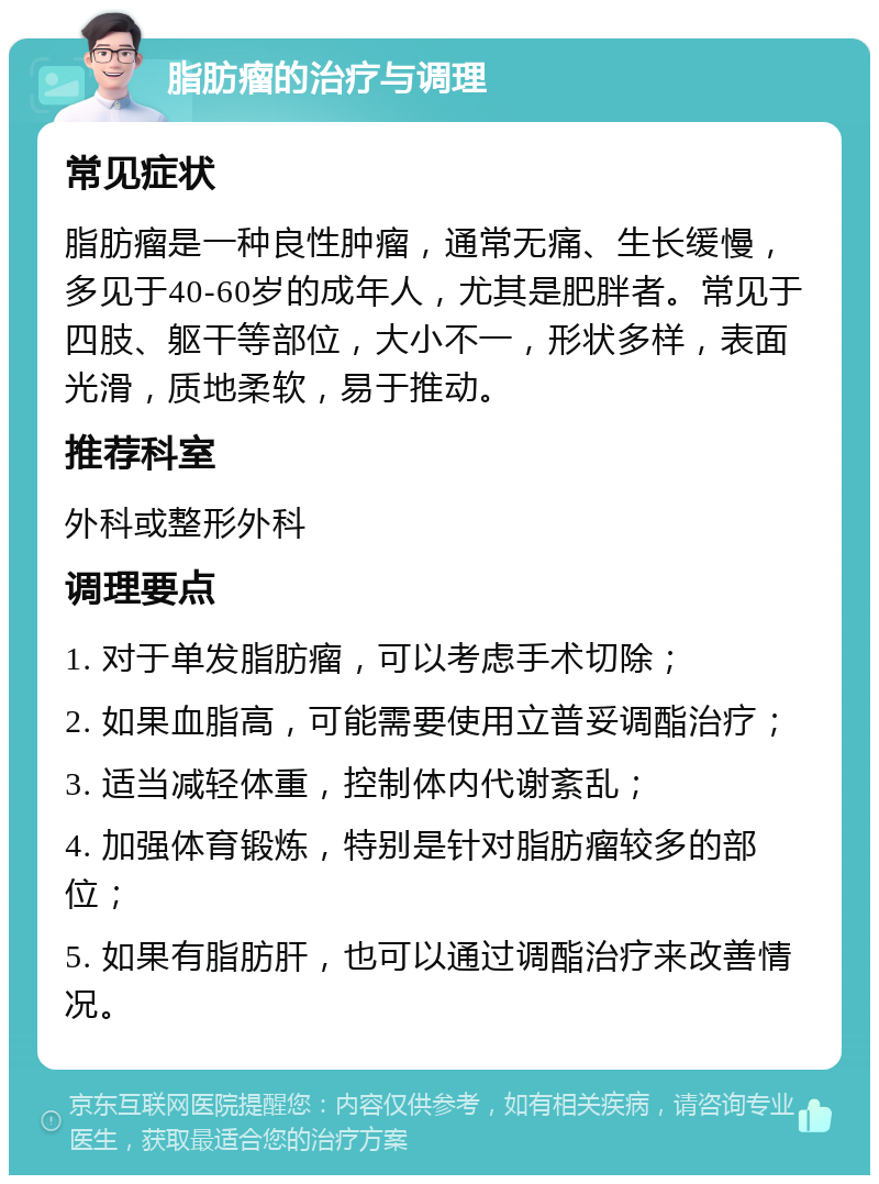 脂肪瘤的治疗与调理 常见症状 脂肪瘤是一种良性肿瘤，通常无痛、生长缓慢，多见于40-60岁的成年人，尤其是肥胖者。常见于四肢、躯干等部位，大小不一，形状多样，表面光滑，质地柔软，易于推动。 推荐科室 外科或整形外科 调理要点 1. 对于单发脂肪瘤，可以考虑手术切除； 2. 如果血脂高，可能需要使用立普妥调酯治疗； 3. 适当减轻体重，控制体内代谢紊乱； 4. 加强体育锻炼，特别是针对脂肪瘤较多的部位； 5. 如果有脂肪肝，也可以通过调酯治疗来改善情况。