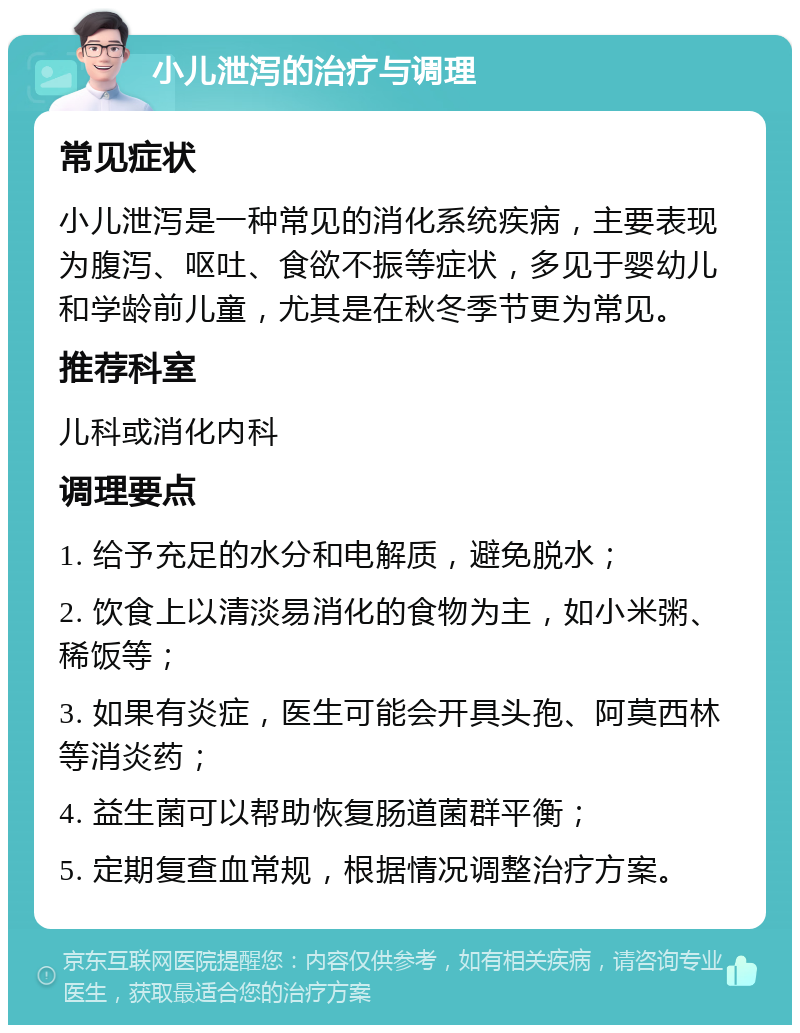 小儿泄泻的治疗与调理 常见症状 小儿泄泻是一种常见的消化系统疾病，主要表现为腹泻、呕吐、食欲不振等症状，多见于婴幼儿和学龄前儿童，尤其是在秋冬季节更为常见。 推荐科室 儿科或消化内科 调理要点 1. 给予充足的水分和电解质，避免脱水； 2. 饮食上以清淡易消化的食物为主，如小米粥、稀饭等； 3. 如果有炎症，医生可能会开具头孢、阿莫西林等消炎药； 4. 益生菌可以帮助恢复肠道菌群平衡； 5. 定期复查血常规，根据情况调整治疗方案。