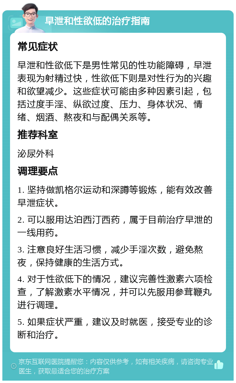 早泄和性欲低的治疗指南 常见症状 早泄和性欲低下是男性常见的性功能障碍，早泄表现为射精过快，性欲低下则是对性行为的兴趣和欲望减少。这些症状可能由多种因素引起，包括过度手淫、纵欲过度、压力、身体状况、情绪、烟酒、熬夜和与配偶关系等。 推荐科室 泌尿外科 调理要点 1. 坚持做凯格尔运动和深蹲等锻炼，能有效改善早泄症状。 2. 可以服用达泊西汀西药，属于目前治疗早泄的一线用药。 3. 注意良好生活习惯，减少手淫次数，避免熬夜，保持健康的生活方式。 4. 对于性欲低下的情况，建议完善性激素六项检查，了解激素水平情况，并可以先服用参茸鞭丸进行调理。 5. 如果症状严重，建议及时就医，接受专业的诊断和治疗。