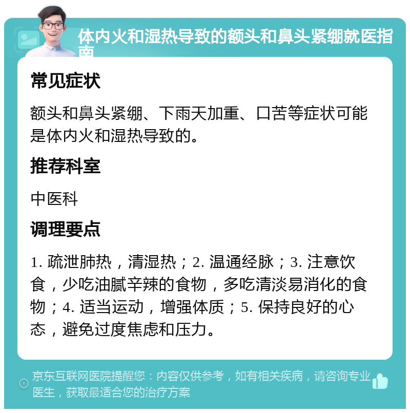 体内火和湿热导致的额头和鼻头紧绷就医指南 常见症状 额头和鼻头紧绷、下雨天加重、口苦等症状可能是体内火和湿热导致的。 推荐科室 中医科 调理要点 1. 疏泄肺热，清湿热；2. 温通经脉；3. 注意饮食，少吃油腻辛辣的食物，多吃清淡易消化的食物；4. 适当运动，增强体质；5. 保持良好的心态，避免过度焦虑和压力。