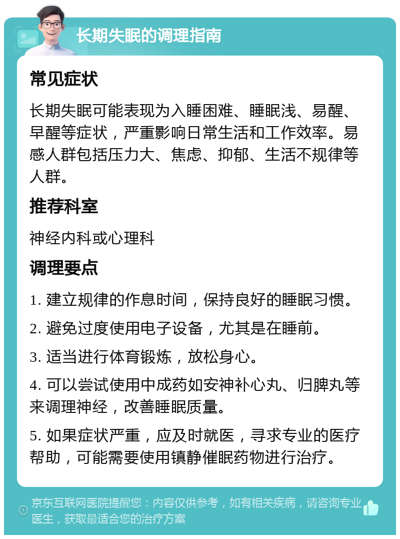 长期失眠的调理指南 常见症状 长期失眠可能表现为入睡困难、睡眠浅、易醒、早醒等症状，严重影响日常生活和工作效率。易感人群包括压力大、焦虑、抑郁、生活不规律等人群。 推荐科室 神经内科或心理科 调理要点 1. 建立规律的作息时间，保持良好的睡眠习惯。 2. 避免过度使用电子设备，尤其是在睡前。 3. 适当进行体育锻炼，放松身心。 4. 可以尝试使用中成药如安神补心丸、归脾丸等来调理神经，改善睡眠质量。 5. 如果症状严重，应及时就医，寻求专业的医疗帮助，可能需要使用镇静催眠药物进行治疗。