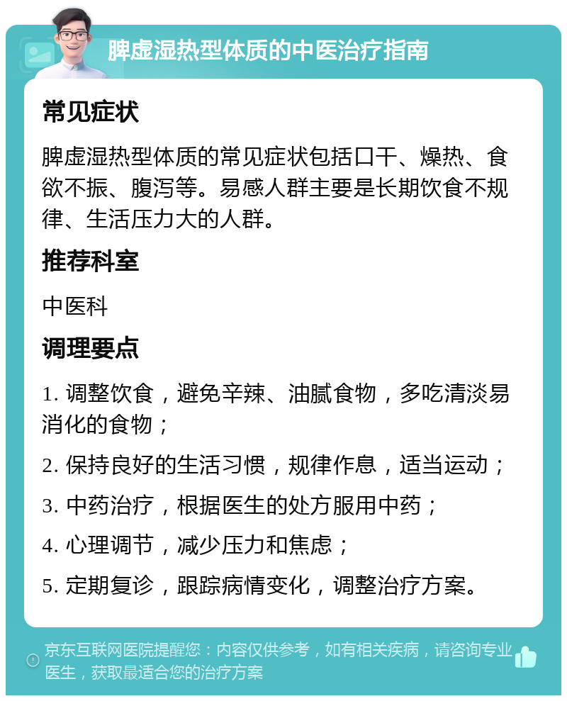 脾虚湿热型体质的中医治疗指南 常见症状 脾虚湿热型体质的常见症状包括口干、燥热、食欲不振、腹泻等。易感人群主要是长期饮食不规律、生活压力大的人群。 推荐科室 中医科 调理要点 1. 调整饮食，避免辛辣、油腻食物，多吃清淡易消化的食物； 2. 保持良好的生活习惯，规律作息，适当运动； 3. 中药治疗，根据医生的处方服用中药； 4. 心理调节，减少压力和焦虑； 5. 定期复诊，跟踪病情变化，调整治疗方案。