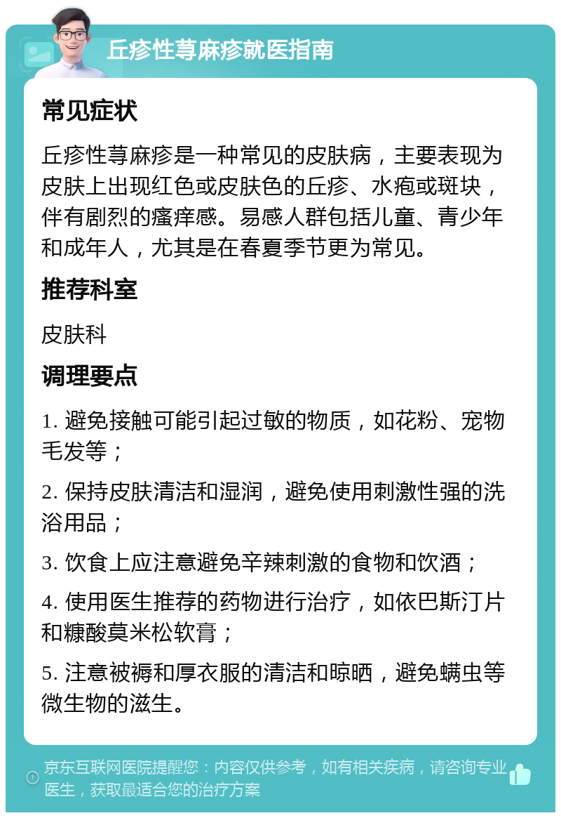 丘疹性荨麻疹就医指南 常见症状 丘疹性荨麻疹是一种常见的皮肤病，主要表现为皮肤上出现红色或皮肤色的丘疹、水疱或斑块，伴有剧烈的瘙痒感。易感人群包括儿童、青少年和成年人，尤其是在春夏季节更为常见。 推荐科室 皮肤科 调理要点 1. 避免接触可能引起过敏的物质，如花粉、宠物毛发等； 2. 保持皮肤清洁和湿润，避免使用刺激性强的洗浴用品； 3. 饮食上应注意避免辛辣刺激的食物和饮酒； 4. 使用医生推荐的药物进行治疗，如依巴斯汀片和糠酸莫米松软膏； 5. 注意被褥和厚衣服的清洁和晾晒，避免螨虫等微生物的滋生。