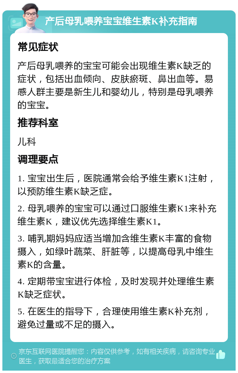 产后母乳喂养宝宝维生素K补充指南 常见症状 产后母乳喂养的宝宝可能会出现维生素K缺乏的症状，包括出血倾向、皮肤瘀斑、鼻出血等。易感人群主要是新生儿和婴幼儿，特别是母乳喂养的宝宝。 推荐科室 儿科 调理要点 1. 宝宝出生后，医院通常会给予维生素K1注射，以预防维生素K缺乏症。 2. 母乳喂养的宝宝可以通过口服维生素K1来补充维生素K，建议优先选择维生素K1。 3. 哺乳期妈妈应适当增加含维生素K丰富的食物摄入，如绿叶蔬菜、肝脏等，以提高母乳中维生素K的含量。 4. 定期带宝宝进行体检，及时发现并处理维生素K缺乏症状。 5. 在医生的指导下，合理使用维生素K补充剂，避免过量或不足的摄入。