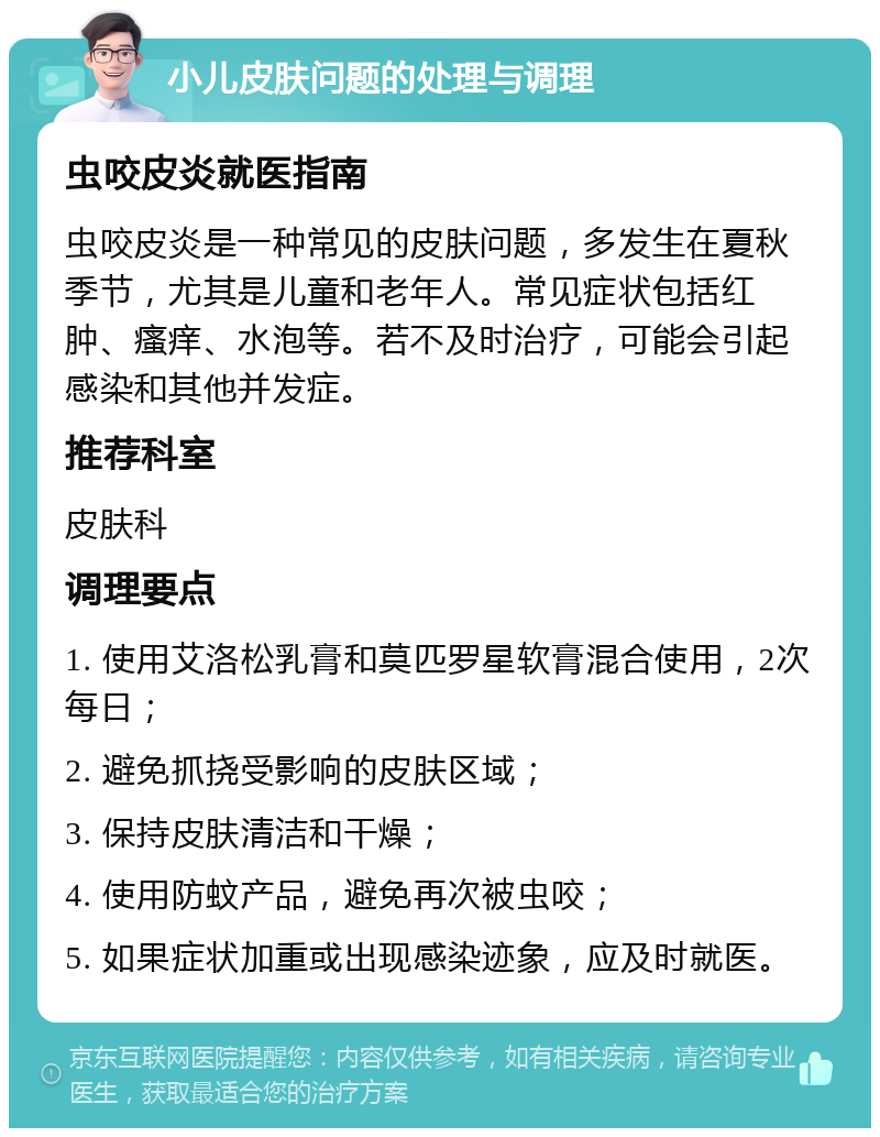 小儿皮肤问题的处理与调理 虫咬皮炎就医指南 虫咬皮炎是一种常见的皮肤问题，多发生在夏秋季节，尤其是儿童和老年人。常见症状包括红肿、瘙痒、水泡等。若不及时治疗，可能会引起感染和其他并发症。 推荐科室 皮肤科 调理要点 1. 使用艾洛松乳膏和莫匹罗星软膏混合使用，2次每日； 2. 避免抓挠受影响的皮肤区域； 3. 保持皮肤清洁和干燥； 4. 使用防蚊产品，避免再次被虫咬； 5. 如果症状加重或出现感染迹象，应及时就医。