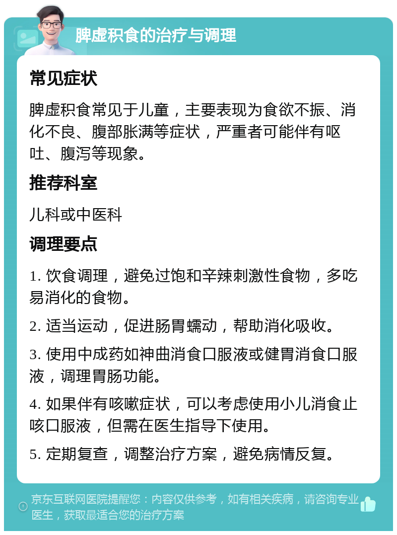 脾虚积食的治疗与调理 常见症状 脾虚积食常见于儿童，主要表现为食欲不振、消化不良、腹部胀满等症状，严重者可能伴有呕吐、腹泻等现象。 推荐科室 儿科或中医科 调理要点 1. 饮食调理，避免过饱和辛辣刺激性食物，多吃易消化的食物。 2. 适当运动，促进肠胃蠕动，帮助消化吸收。 3. 使用中成药如神曲消食口服液或健胃消食口服液，调理胃肠功能。 4. 如果伴有咳嗽症状，可以考虑使用小儿消食止咳口服液，但需在医生指导下使用。 5. 定期复查，调整治疗方案，避免病情反复。