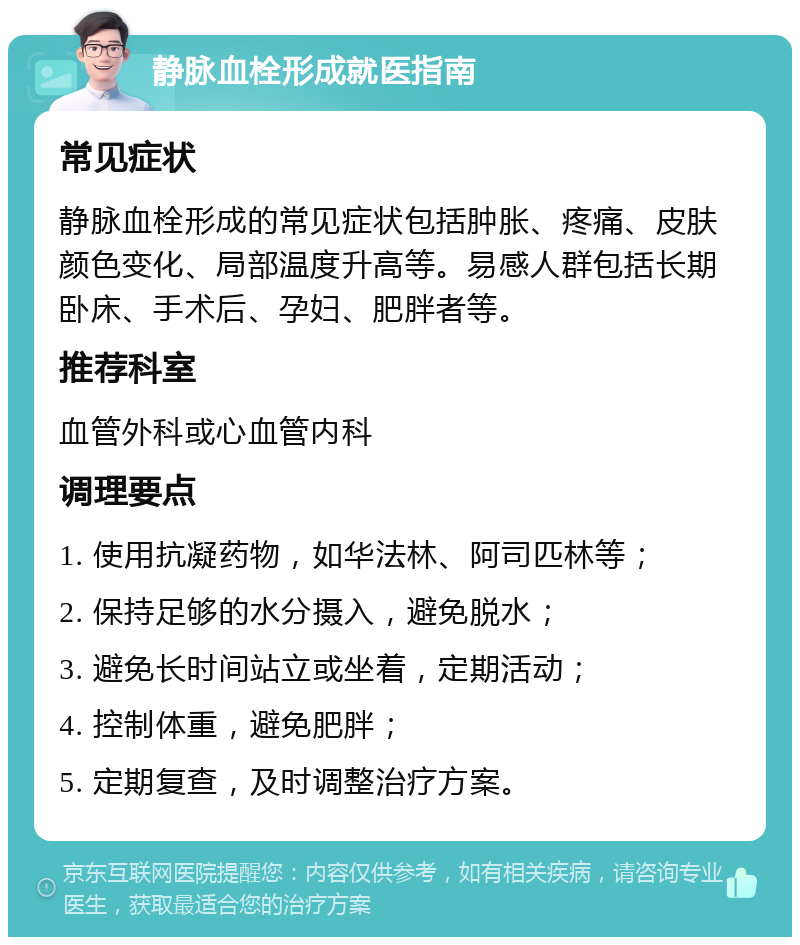 静脉血栓形成就医指南 常见症状 静脉血栓形成的常见症状包括肿胀、疼痛、皮肤颜色变化、局部温度升高等。易感人群包括长期卧床、手术后、孕妇、肥胖者等。 推荐科室 血管外科或心血管内科 调理要点 1. 使用抗凝药物，如华法林、阿司匹林等； 2. 保持足够的水分摄入，避免脱水； 3. 避免长时间站立或坐着，定期活动； 4. 控制体重，避免肥胖； 5. 定期复查，及时调整治疗方案。