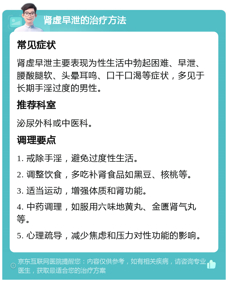 肾虚早泄的治疗方法 常见症状 肾虚早泄主要表现为性生活中勃起困难、早泄、腰酸腿软、头晕耳鸣、口干口渴等症状，多见于长期手淫过度的男性。 推荐科室 泌尿外科或中医科。 调理要点 1. 戒除手淫，避免过度性生活。 2. 调整饮食，多吃补肾食品如黑豆、核桃等。 3. 适当运动，增强体质和肾功能。 4. 中药调理，如服用六味地黄丸、金匮肾气丸等。 5. 心理疏导，减少焦虑和压力对性功能的影响。