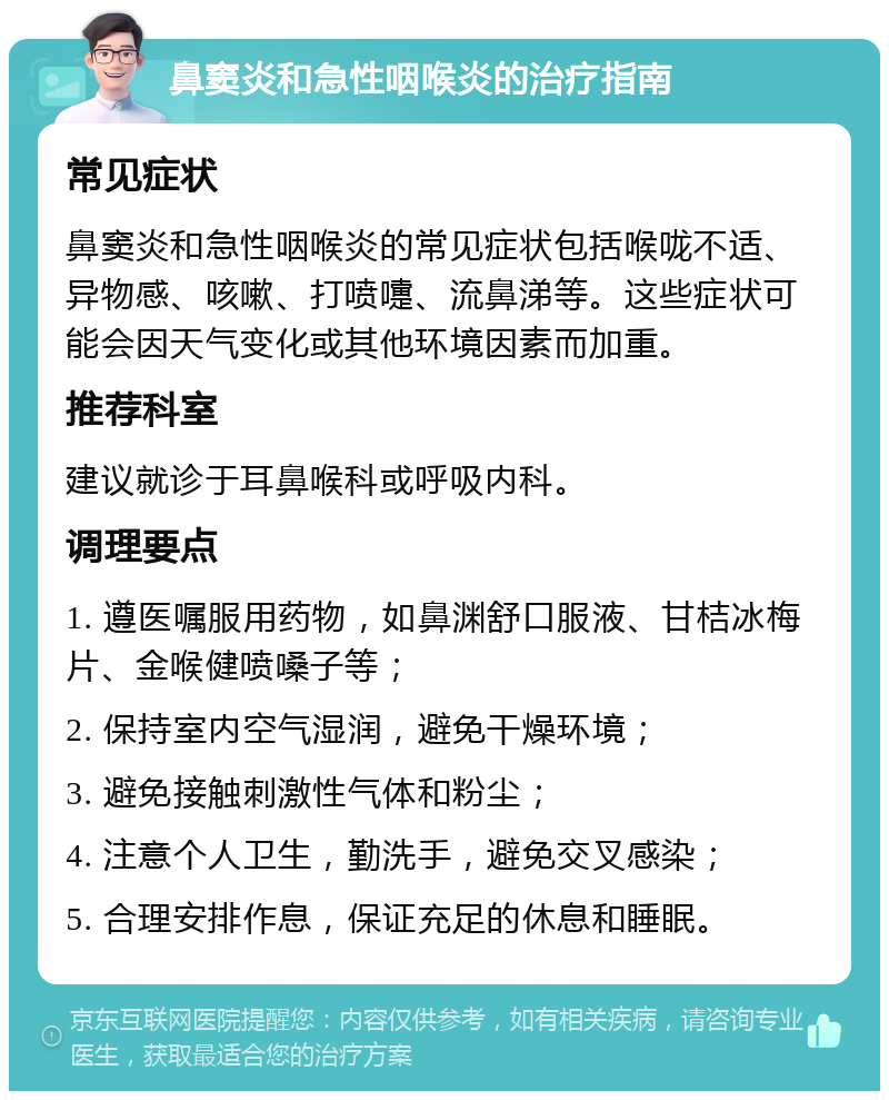 鼻窦炎和急性咽喉炎的治疗指南 常见症状 鼻窦炎和急性咽喉炎的常见症状包括喉咙不适、异物感、咳嗽、打喷嚏、流鼻涕等。这些症状可能会因天气变化或其他环境因素而加重。 推荐科室 建议就诊于耳鼻喉科或呼吸内科。 调理要点 1. 遵医嘱服用药物，如鼻渊舒口服液、甘桔冰梅片、金喉健喷嗓子等； 2. 保持室内空气湿润，避免干燥环境； 3. 避免接触刺激性气体和粉尘； 4. 注意个人卫生，勤洗手，避免交叉感染； 5. 合理安排作息，保证充足的休息和睡眠。