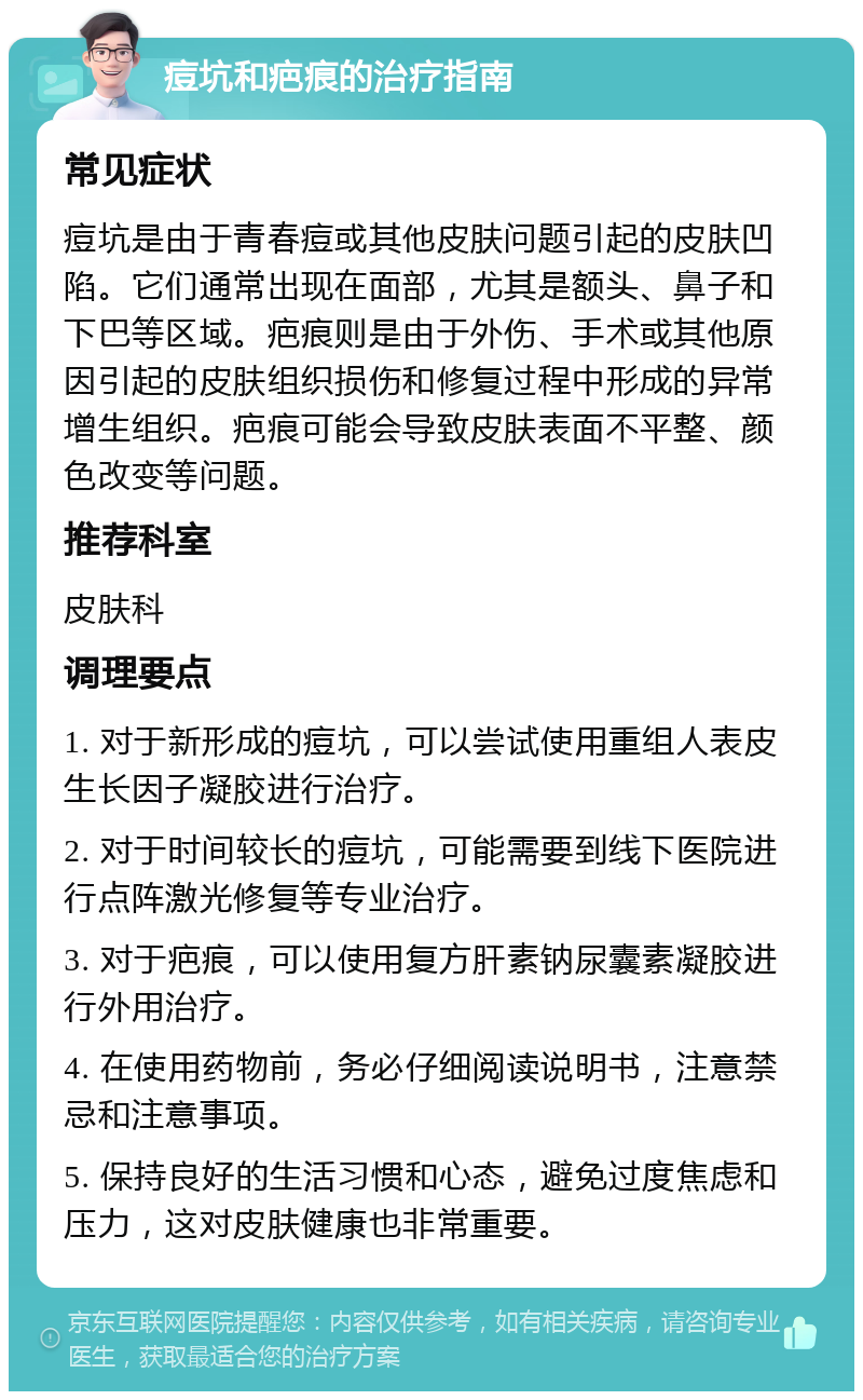 痘坑和疤痕的治疗指南 常见症状 痘坑是由于青春痘或其他皮肤问题引起的皮肤凹陷。它们通常出现在面部，尤其是额头、鼻子和下巴等区域。疤痕则是由于外伤、手术或其他原因引起的皮肤组织损伤和修复过程中形成的异常增生组织。疤痕可能会导致皮肤表面不平整、颜色改变等问题。 推荐科室 皮肤科 调理要点 1. 对于新形成的痘坑，可以尝试使用重组人表皮生长因子凝胶进行治疗。 2. 对于时间较长的痘坑，可能需要到线下医院进行点阵激光修复等专业治疗。 3. 对于疤痕，可以使用复方肝素钠尿囊素凝胶进行外用治疗。 4. 在使用药物前，务必仔细阅读说明书，注意禁忌和注意事项。 5. 保持良好的生活习惯和心态，避免过度焦虑和压力，这对皮肤健康也非常重要。