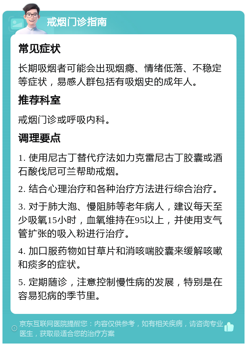 戒烟门诊指南 常见症状 长期吸烟者可能会出现烟瘾、情绪低落、不稳定等症状，易感人群包括有吸烟史的成年人。 推荐科室 戒烟门诊或呼吸内科。 调理要点 1. 使用尼古丁替代疗法如力克雷尼古丁胶囊或酒石酸伐尼可兰帮助戒烟。 2. 结合心理治疗和各种治疗方法进行综合治疗。 3. 对于肺大泡、慢阻肺等老年病人，建议每天至少吸氧15小时，血氧维持在95以上，并使用支气管扩张的吸入粉进行治疗。 4. 加口服药物如甘草片和消咳喘胶囊来缓解咳嗽和痰多的症状。 5. 定期随诊，注意控制慢性病的发展，特别是在容易犯病的季节里。