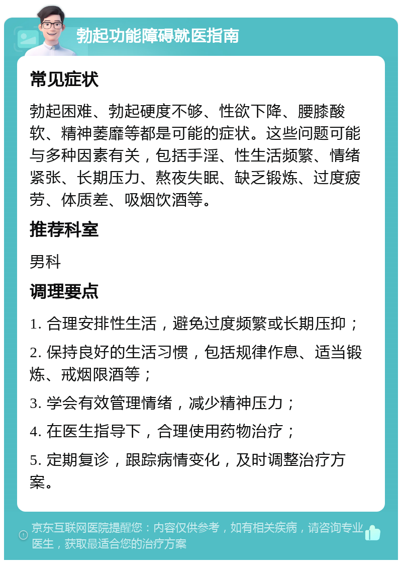 勃起功能障碍就医指南 常见症状 勃起困难、勃起硬度不够、性欲下降、腰膝酸软、精神萎靡等都是可能的症状。这些问题可能与多种因素有关，包括手淫、性生活频繁、情绪紧张、长期压力、熬夜失眠、缺乏锻炼、过度疲劳、体质差、吸烟饮酒等。 推荐科室 男科 调理要点 1. 合理安排性生活，避免过度频繁或长期压抑； 2. 保持良好的生活习惯，包括规律作息、适当锻炼、戒烟限酒等； 3. 学会有效管理情绪，减少精神压力； 4. 在医生指导下，合理使用药物治疗； 5. 定期复诊，跟踪病情变化，及时调整治疗方案。