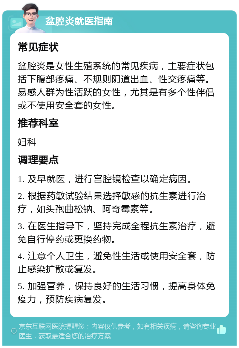 盆腔炎就医指南 常见症状 盆腔炎是女性生殖系统的常见疾病，主要症状包括下腹部疼痛、不规则阴道出血、性交疼痛等。易感人群为性活跃的女性，尤其是有多个性伴侣或不使用安全套的女性。 推荐科室 妇科 调理要点 1. 及早就医，进行宫腔镜检查以确定病因。 2. 根据药敏试验结果选择敏感的抗生素进行治疗，如头孢曲松钠、阿奇霉素等。 3. 在医生指导下，坚持完成全程抗生素治疗，避免自行停药或更换药物。 4. 注意个人卫生，避免性生活或使用安全套，防止感染扩散或复发。 5. 加强营养，保持良好的生活习惯，提高身体免疫力，预防疾病复发。